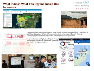 What Publish What You Pay Indonesia Do?
Indonesia
Developing Spatial Map Portal; Advocate Dayak tribe in Sanggau-West Kalimantan; Counterpart of
LAPOR for Extractive and Natural Resources; Conducting Training and Capacity Building;
Developing Open Data Portal on Extractive Industries and Mobile Applications.
•Improve the Accessibility Data to Mitigate Corruption : through accessibility open data, the oversight
body (and law authority) can freely access and analyse the data for monitoring/investigation and improve
coordination to mitigate corruption.
 