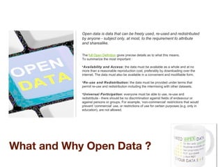 What and Why Open Data ?
Open data is data that can be freely used, re-used and redistributed
by anyone - subject only, at most, to the requirement to attribute
and sharealike.
The full Open Definition gives precise details as to what this means.
To summarize the most important :
•Availability and Access: the data must be available as a whole and at no
more than a reasonable reproduction cost, preferably by downloading over the
internet. The data must also be available in a convenient and modifiable form.
•Re-use and Redistribution: the data must be provided under terms that
permit re-use and redistribution including the intermixing with other datasets.
•Universal Participation: everyone must be able to use, re-use and
redistribute - there should be no discrimination against fields of endeavour or
against persons or groups. For example, ‘non-commercial’ restrictions that would
prevent ‘commercial’ use, or restrictions of use for certain purposes (e.g. only in
education), are not allowed.
 