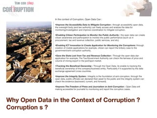 Why Open Data in the Context of Corruption ?
Corruption s ?
In the context of Corruption, Open Data Can :
•Improve the Accessibility Data to Mitigate Corruption : through accessibility open data,
the oversight body (and law authority) can freely access and analyse the data for
monitoring/investigation and improve coordination to mitigate corruption.
•Enabling Citizen Participation to Monitor the Public Authority : the open data can create
citizen awareness and participation to monitor the public performance (such us in
procurement, tax and revenue collection, public services, and etc).
•Enabling ICT Innovation to Create Application for Monitoring the Corruptions: through
creation of mobile applications for example, citizen can report the bribery case to the
government/anti-corruption authority.
•Save the State Lost from Tax and Revenue Collection : Through the open data dan
application for example, The Tax/Government Authority can check the fairness of price and
volume of mining export in the port/spot market.
•Tracking the Beneficial Ownership : Through the Open Data, its enable to tracking the
beneficial ownership of the company/business entity. Particularly if it supported by the data
exchange agreement cross countries.
•Improve the Integrity System : Integrity is the foundation of anti-corruption, through the
open data, public officials can declared their asset to the public and the integrity system can
check the evidence (backward, current, and forward).
•Improve The Freedom of Press and Journalism on Anti-Corruption : Open Data will
making accessible for journalist to monitoring and report the corruption cases.
 
