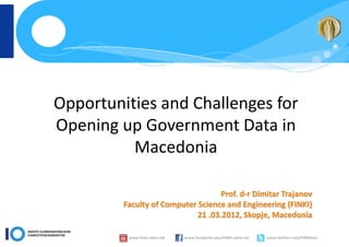 Opportunities and Challenges for
Opening up Government Data in
          Macedonia

                                    Prof. d-r Dimitar Trajanov
         Faculty of Computer Science and Engineering (FINKI)
                             21 .03.2012, Skopje, Macedonia

          www.finki.ukim.mk   www.facebook.com/FINKI.ukim.mk   www.twitter.com/FINKIedu
 