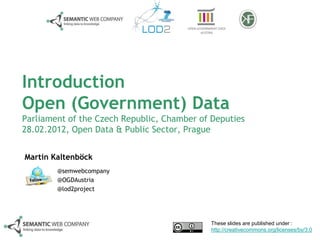 Introduction
Open (Government) Data
Parliament of the Czech Republic, Chamber of Deputies
28.02.2012, Open Data & Public Sector, Prague


Martin Kaltenböck
        @semwebcompany
        @OGDAustria
        @lod2project




                                             These slides are published under :
                                             http://creativecommons.org/licenses/by/3.0
 