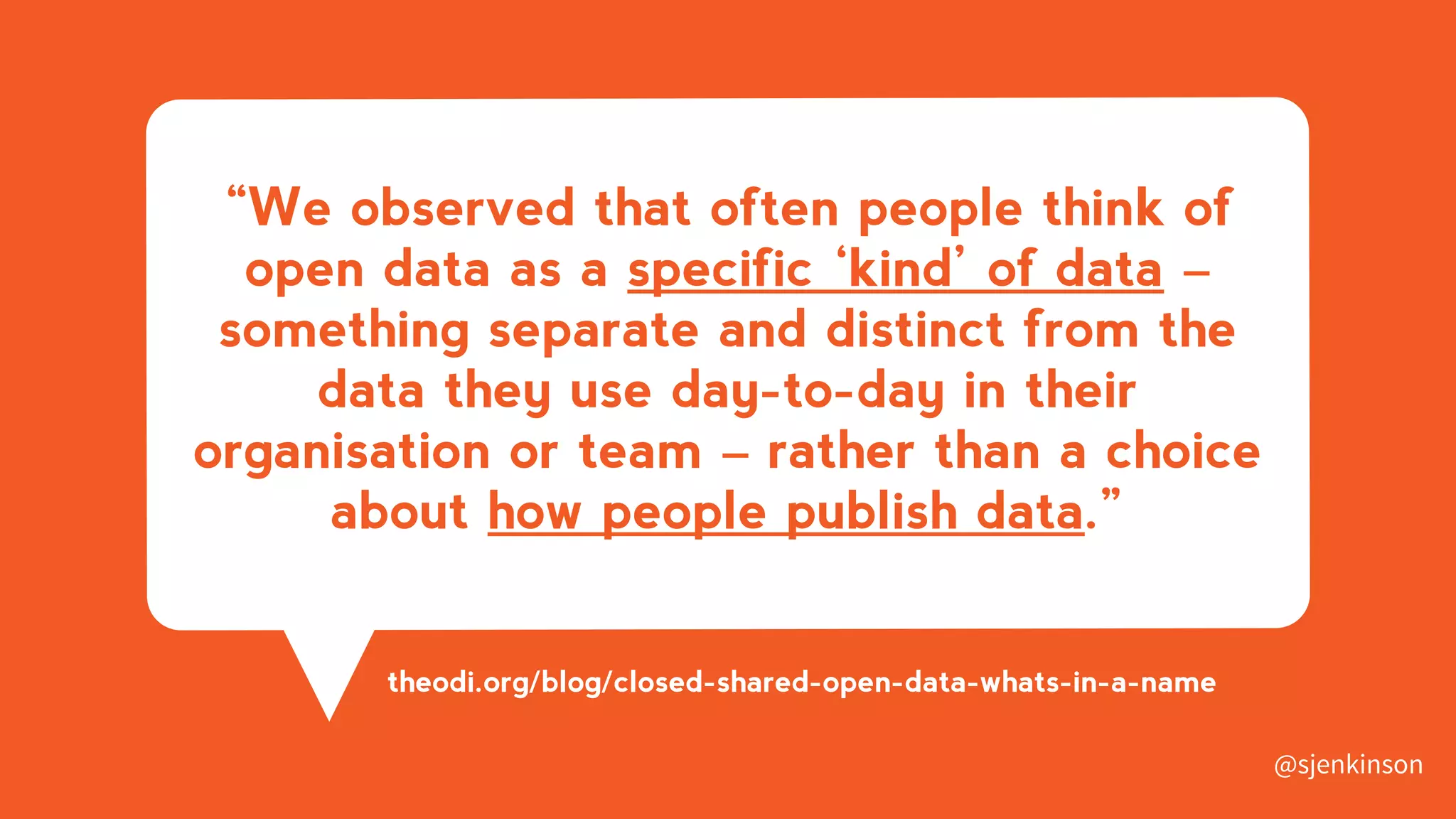 “We observed that often people think of
open data as a specific ‘kind’ of data –
something separate and distinct from the
data they use day-to-day in their
organisation or team – rather than a choice
about how people publish data.”
theodi.org/blog/closed-shared-open-data-whats-in-a-name
@sjenkinson
 