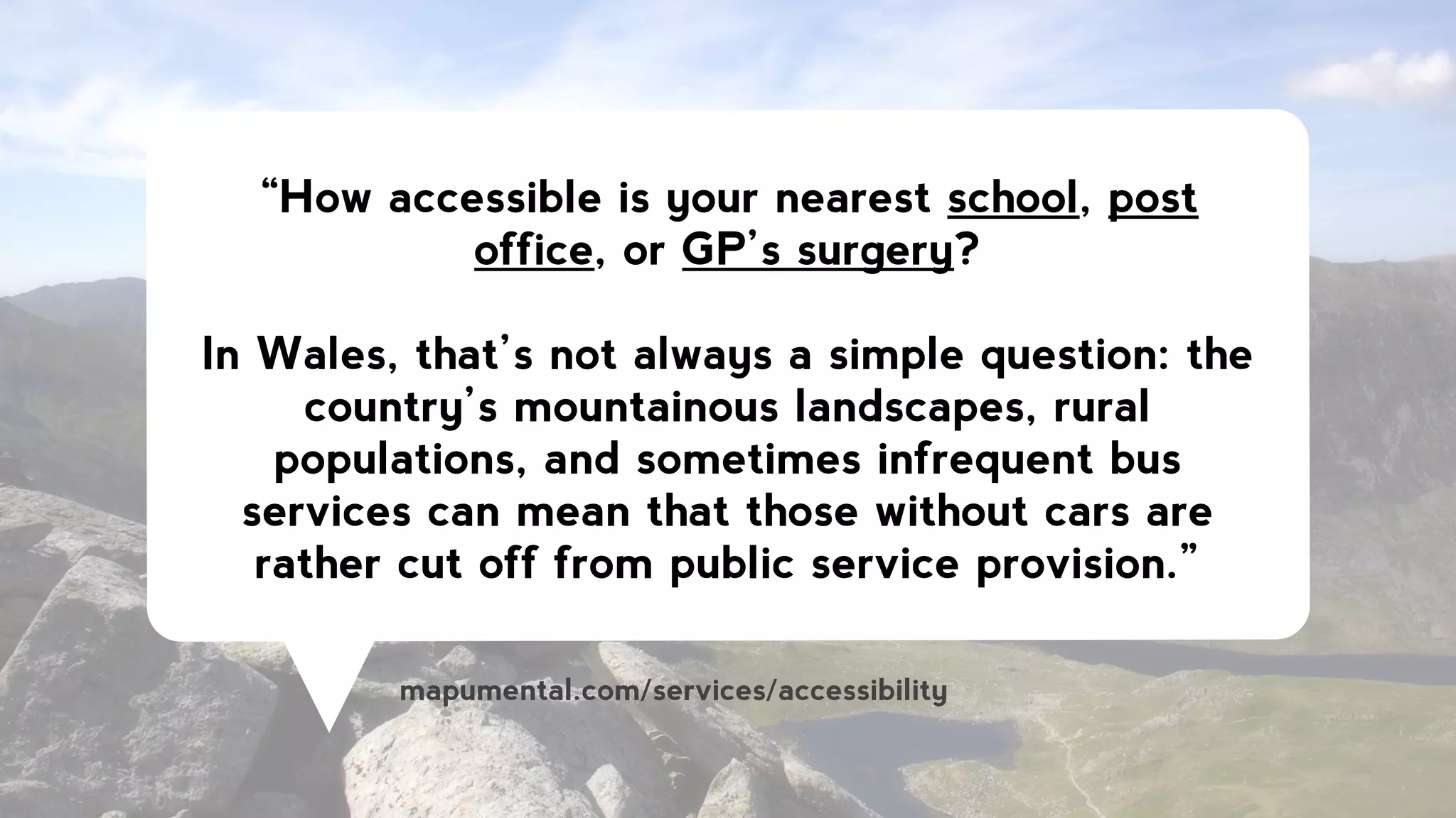 “How accessible is your nearest school, post
office, or GP’s surgery?
!
In Wales, that’s not always a simple question: the
country’s mountainous landscapes, rural
populations, and sometimes infrequent bus
services can mean that those without cars are
rather cut off from public service provision.”
mapumental.com/services/accessibility
 
