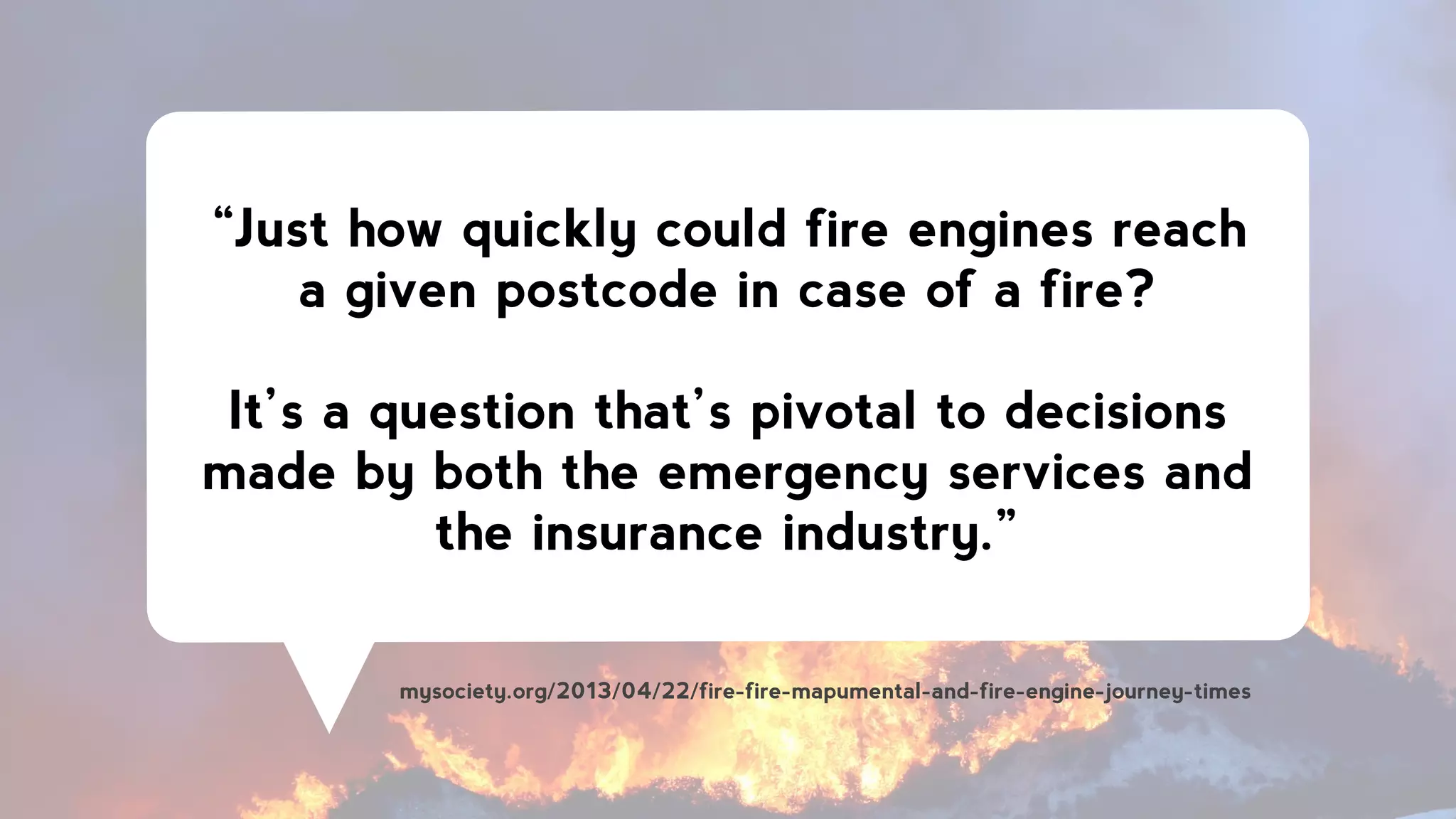 “Just how quickly could fire engines reach
a given postcode in case of a fire?
!
It’s a question that’s pivotal to decisions
made by both the emergency services and
the insurance industry.”
mysociety.org/2013/04/22/fire-fire-mapumental-and-fire-engine-journey-times
 