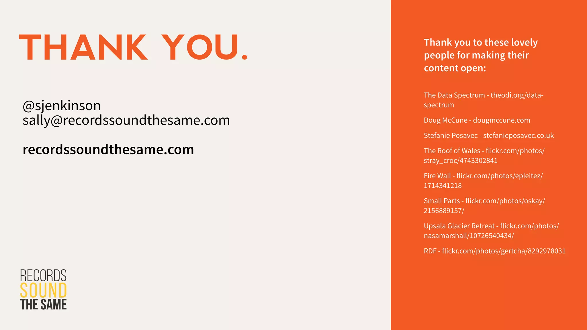 @sjenkinson
sally@recordssoundthesame.com
!
recordssoundthesame.com
THANK YOU. Thank you to these lovely
people for making their
content open:
The Data Spectrum - theodi.org/data-
spectrum
Doug McCune - dougmccune.com
Stefanie Posavec - stefanieposavec.co.uk
The Roof of Wales - flickr.com/photos/
stray_croc/4743302841
Fire Wall - flickr.com/photos/epleitez/
1714341218
Small Parts - flickr.com/photos/oskay/
2156889157/
Upsala Glacier Retreat - flickr.com/photos/
nasamarshall/10726540434/
RDF - flickr.com/photos/gertcha/8292978031
 