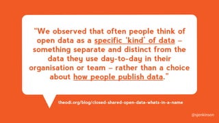 “We observed that often people think of
open data as a specific ‘kind’ of data –
something separate and distinct from the
data they use day-to-day in their
organisation or team – rather than a choice
about how people publish data.”
theodi.org/blog/closed-shared-open-data-whats-in-a-name
@sjenkinson
 