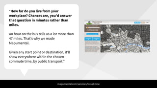 “How far do you live from your
workplace? Chances are, you'd answer
that question in minutes rather than
miles.
!
An hour on the bus tells us a lot more than
47 miles. That's why we made
Mapumental.
!
Given any start point or destination, it'll
show everywhere within the chosen
commute time, by public transport.”
mapumental.com/services/travel-time
 