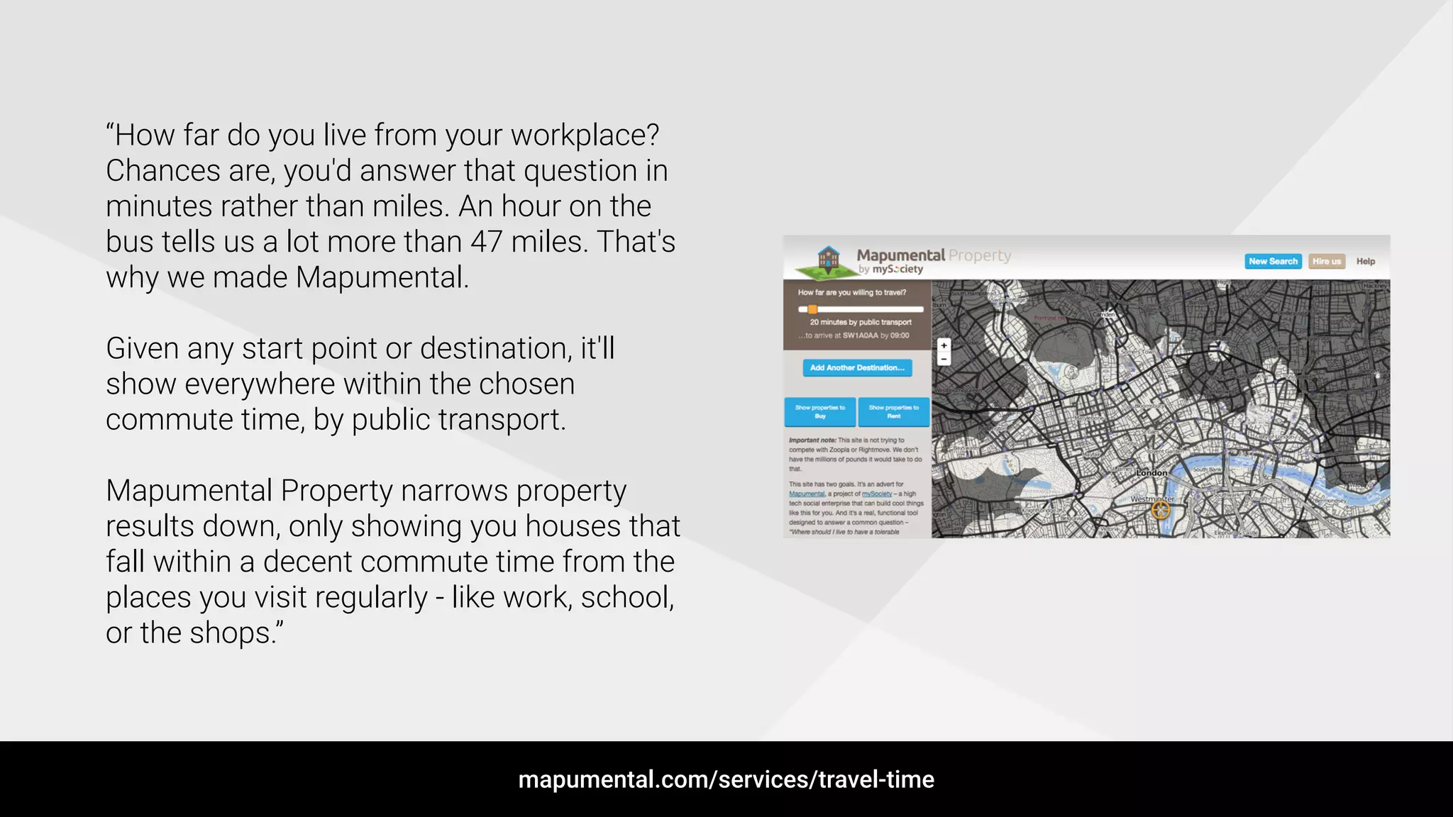 !
“How far do you live from your workplace?
Chances are, you'd answer that question in
minutes rather than miles. An hour on the
bus tells us a lot more than 47 miles. That's
why we made Mapumental.
!
Given any start point or destination, it'll
show everywhere within the chosen
commute time, by public transport.
!
Mapumental Property narrows property
results down, only showing you houses that
fall within a decent commute time from the
places you visit regularly - like work, school,
or the shops.”
mapumental.com/services/travel-time
 