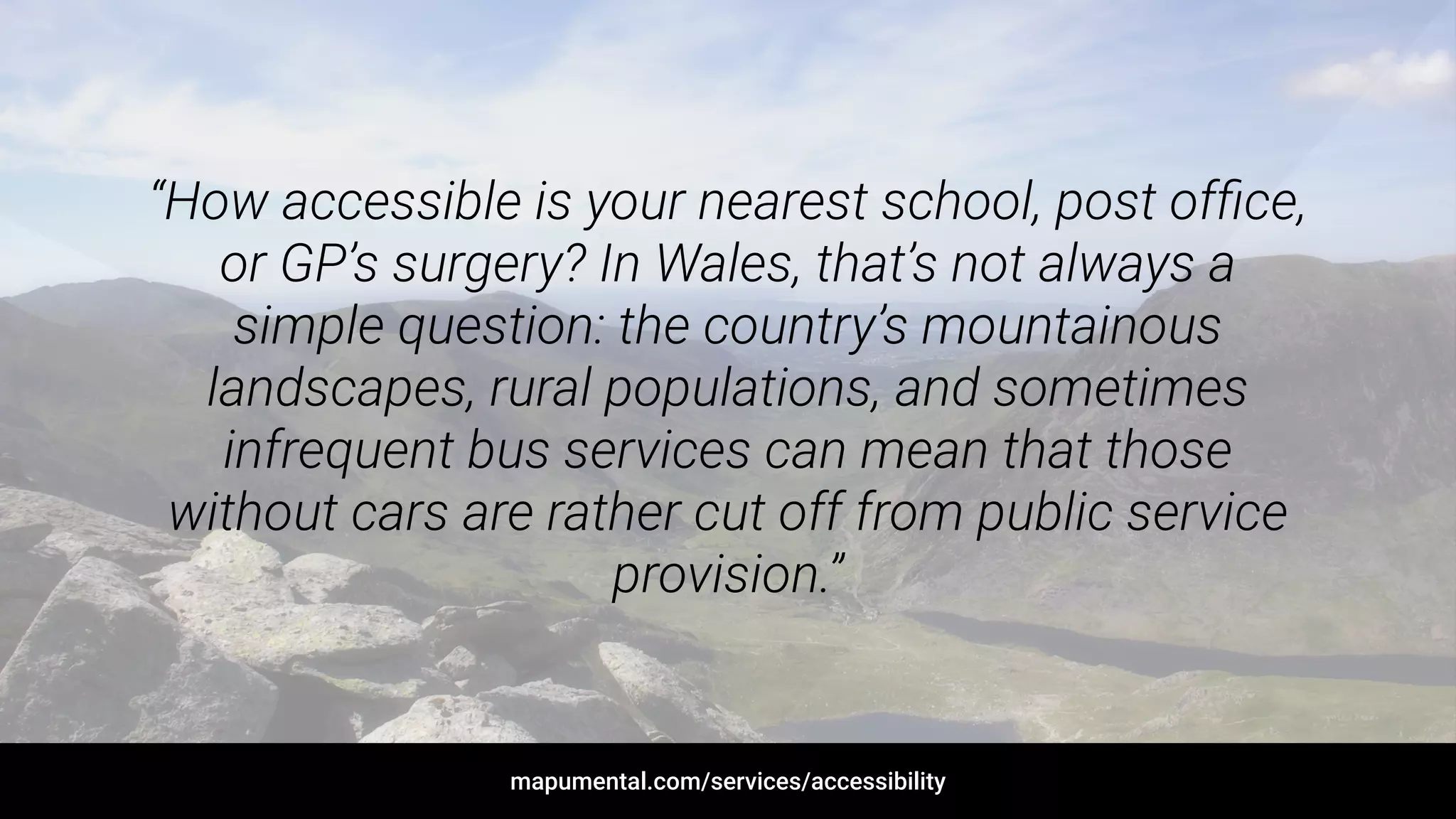 “How accessible is your nearest school, post ofﬁce,
or GP’s surgery? In Wales, that’s not always a
simple question: the country’s mountainous
landscapes, rural populations, and sometimes
infrequent bus services can mean that those
without cars are rather cut off from public service
provision.”
mapumental.com/services/accessibility
 