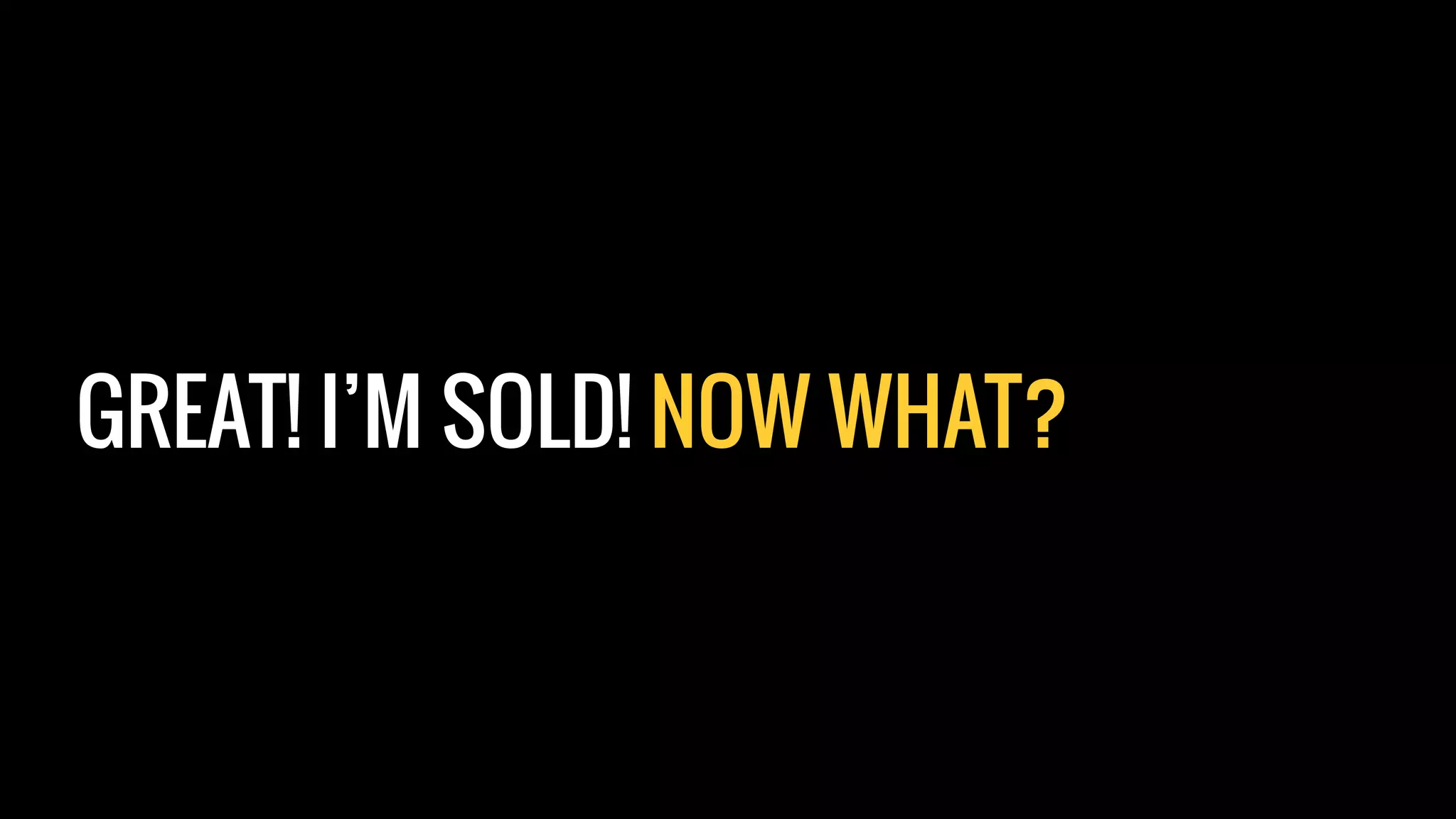 GREAT! I’M SOLD! NOW WHAT?
 