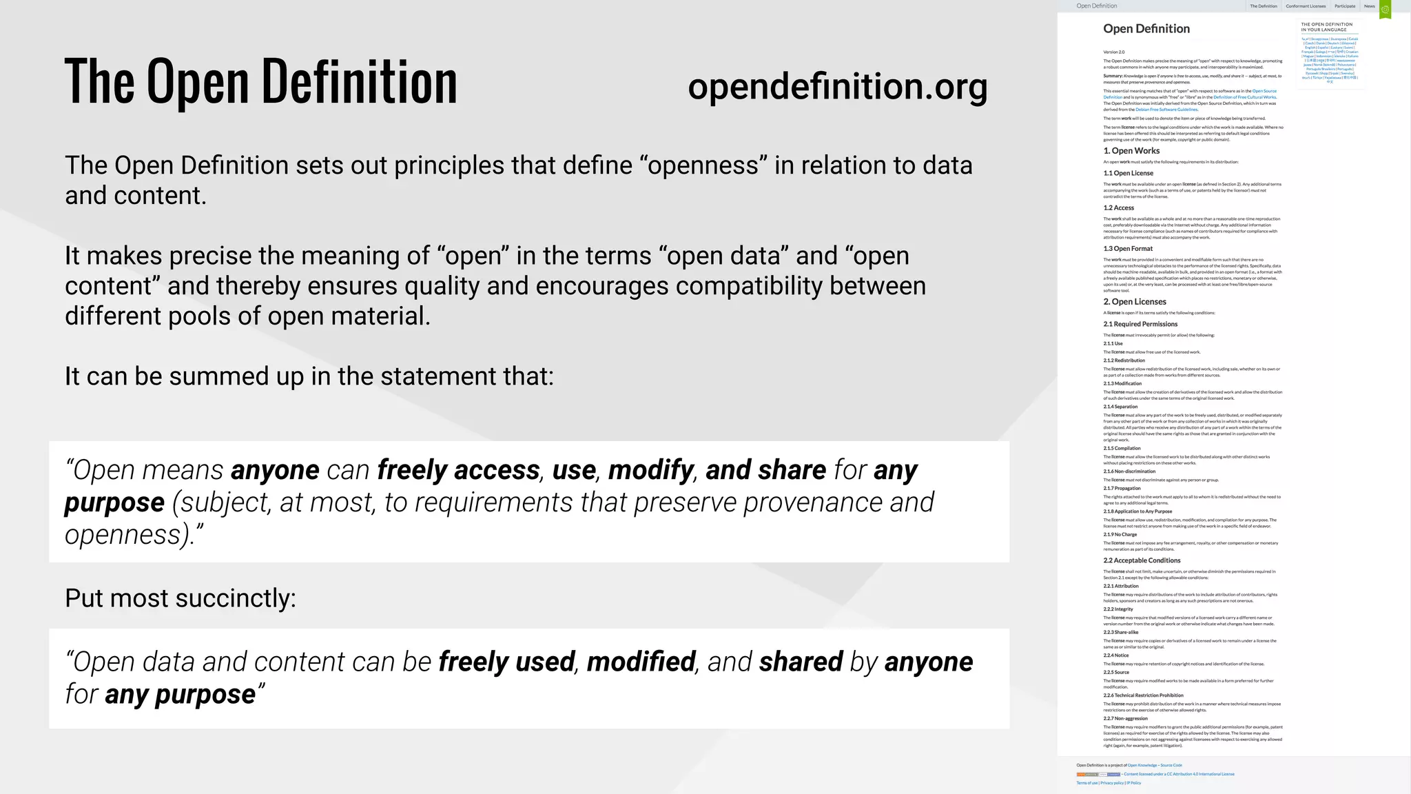 !
The Open Definition
!
The Open Deﬁnition sets out principles that deﬁne “openness” in relation to data
and content.
!
It makes precise the meaning of “open” in the terms “open data” and “open
content” and thereby ensures quality and encourages compatibility between
different pools of open material.
!
It can be summed up in the statement that: 
!
“Open means anyone can freely access, use, modify, and share for any
purpose (subject, at most, to requirements that preserve provenance and
openness).”
!
Put most succinctly:
!
“Open data and content can be freely used, modiﬁed, and shared by anyone
for any purpose”
opendeﬁnition.org
 