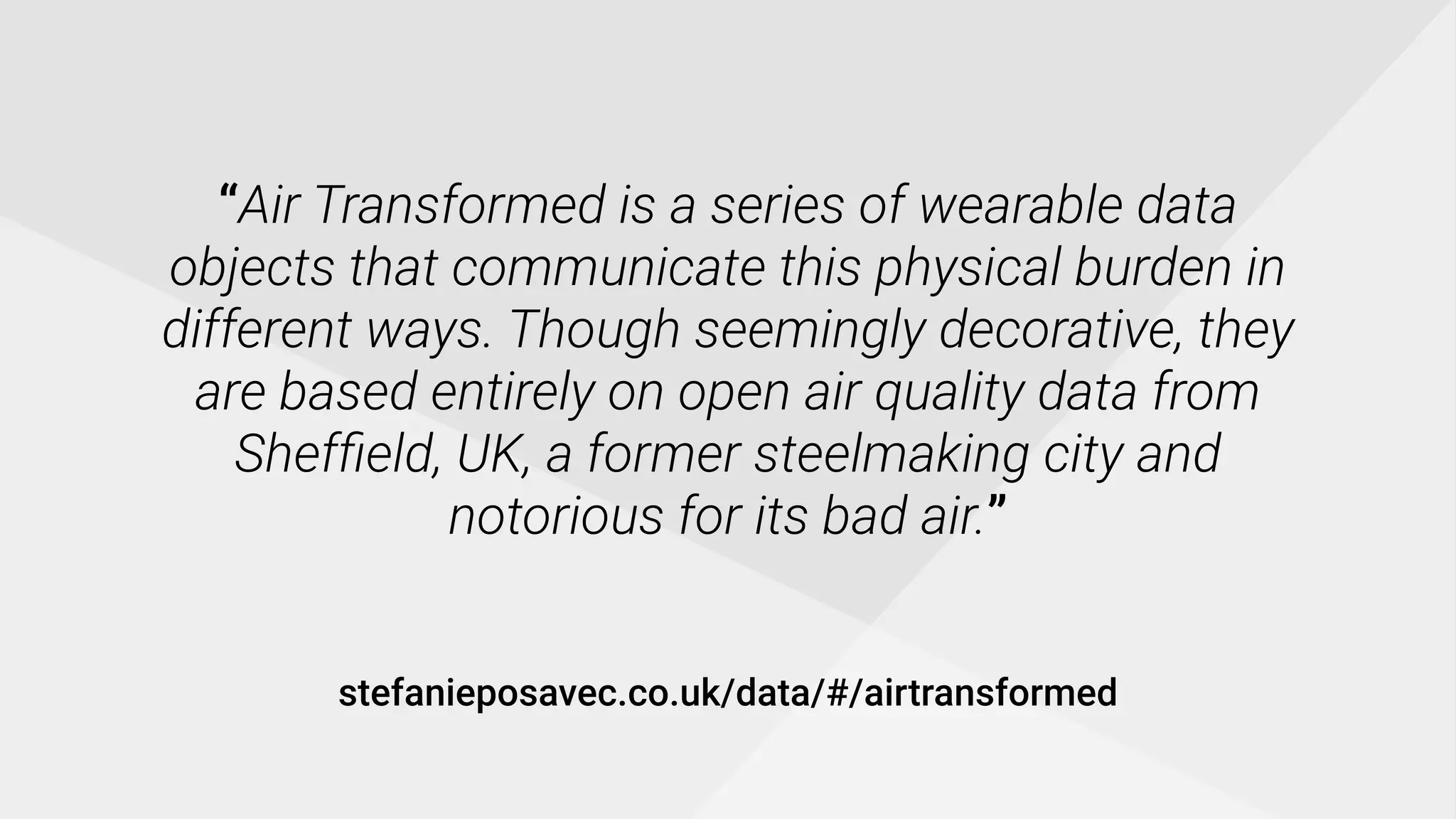 “Air Transformed is a series of wearable data
objects that communicate this physical burden in
different ways. Though seemingly decorative, they
are based entirely on open air quality data from
Shefﬁeld, UK, a former steelmaking city and
notorious for its bad air.”
stefanieposavec.co.uk/data/#/airtransformed
 