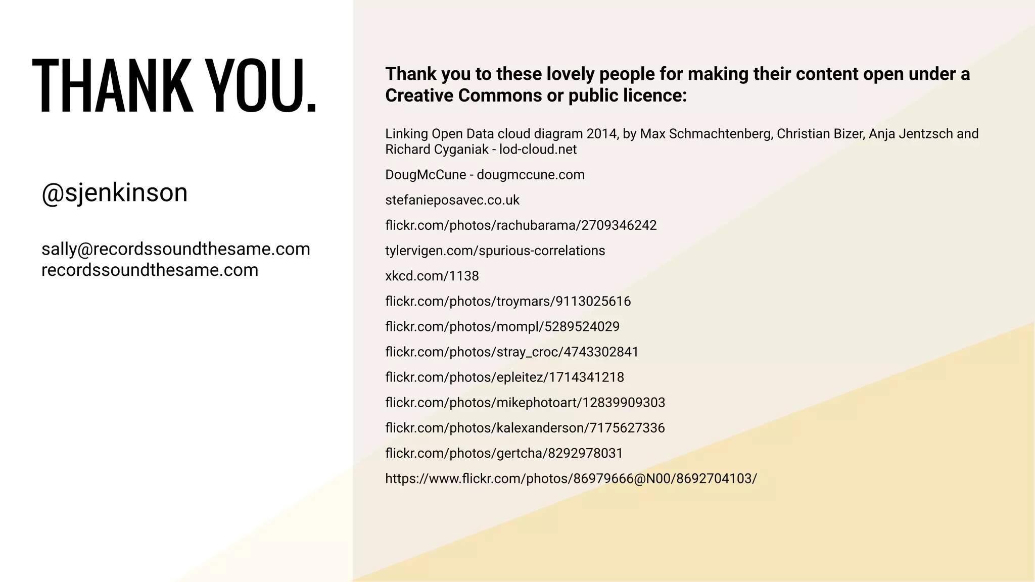 @sjenkinson
!
sally@recordssoundthesame.com
recordssoundthesame.com
THANK YOU.
Thank you to these lovely people for making their content open under a
Creative Commons or public licence:
Linking Open Data cloud diagram 2014, by Max Schmachtenberg, Christian Bizer, Anja Jentzsch and
Richard Cyganiak - lod-cloud.net
DougMcCune - dougmccune.com
stefanieposavec.co.uk
ﬂickr.com/photos/rachubarama/2709346242
tylervigen.com/spurious-correlations
xkcd.com/1138
ﬂickr.com/photos/troymars/9113025616
ﬂickr.com/photos/mompl/5289524029
ﬂickr.com/photos/stray_croc/4743302841
ﬂickr.com/photos/epleitez/1714341218
ﬂickr.com/photos/mikephotoart/12839909303
ﬂickr.com/photos/kalexanderson/7175627336
ﬂickr.com/photos/gertcha/8292978031
https://www.ﬂickr.com/photos/86979666@N00/8692704103/
 