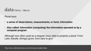 data(ˈdeɪtə ; ˈdɑːtə)
Plural noun
• a series of observations, measurements, or facts; information
• Also called: information (computing) the information operated on by a
computer program
Although now often used as a singular noun, data is properly a plural. From
Latin, literally: (things) given, from dare to give
http://www.collinsdictionary.com/dictionary/english/data
 