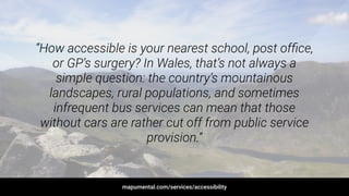 “How accessible is your nearest school, post ofﬁce,
or GP’s surgery? In Wales, that’s not always a
simple question: the country’s mountainous
landscapes, rural populations, and sometimes
infrequent bus services can mean that those
without cars are rather cut off from public service
provision.”
mapumental.com/services/accessibility
 