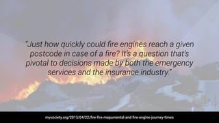 “Just how quickly could ﬁre engines reach a given
postcode in case of a ﬁre? It’s a question that’s
pivotal to decisions made by both the emergency
services and the insurance industry.”
mysociety.org/2013/04/22/ﬁre-ﬁre-mapumental-and-ﬁre-engine-journey-times
 