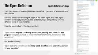 !
The Open Definition
!
The Open Deﬁnition sets out principles that deﬁne “openness” in relation to data
and content.
!
It makes precise the meaning of “open” in the terms “open data” and “open
content” and thereby ensures quality and encourages compatibility between
different pools of open material.
!
It can be summed up in the statement that: 
!
“Open means anyone can freely access, use, modify, and share for any
purpose (subject, at most, to requirements that preserve provenance and
openness).”
!
Put most succinctly:
!
“Open data and content can be freely used, modiﬁed, and shared by anyone
for any purpose”
opendeﬁnition.org
 