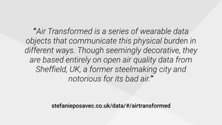 “Air Transformed is a series of wearable data
objects that communicate this physical burden in
different ways. Though seemingly decorative, they
are based entirely on open air quality data from
Shefﬁeld, UK, a former steelmaking city and
notorious for its bad air.”
stefanieposavec.co.uk/data/#/airtransformed
 
