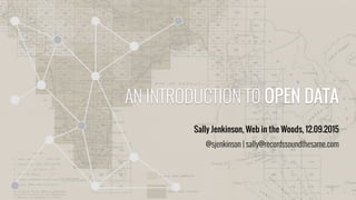 AN INTRODUCTION TO OPEN DATA
Sally Jenkinson, Web in the Woods, 12.09.2015
@sjenkinson | sally@recordssoundthesame.com
 