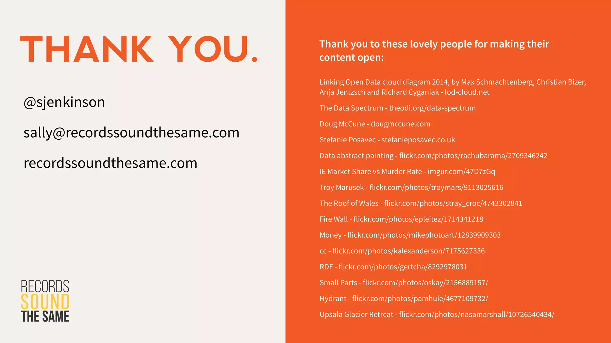 @sjenkinson
!
sally@recordssoundthesame.com
!
recordssoundthesame.com
THANK YOU. Thank you to these lovely people for making their
content open:
Linking Open Data cloud diagram 2014, by Max Schmachtenberg, Christian Bizer,
Anja Jentzsch and Richard Cyganiak - lod-cloud.net
The Data Spectrum - theodi.org/data-spectrum
Doug McCune - dougmccune.com
Stefanie Posavec - stefanieposavec.co.uk
Data abstract painting - flickr.com/photos/rachubarama/2709346242
IE Market Share vs Murder Rate - imgur.com/47D7zGq
Troy Marusek - flickr.com/photos/troymars/9113025616
The Roof of Wales - flickr.com/photos/stray_croc/4743302841
Fire Wall - flickr.com/photos/epleitez/1714341218
Money - flickr.com/photos/mikephotoart/12839909303
cc - flickr.com/photos/kalexanderson/7175627336
RDF - flickr.com/photos/gertcha/8292978031
Small Parts - flickr.com/photos/oskay/2156889157/
Hydrant - flickr.com/photos/pamhule/4677109732/
Upsala Glacier Retreat - flickr.com/photos/nasamarshall/10726540434/
 