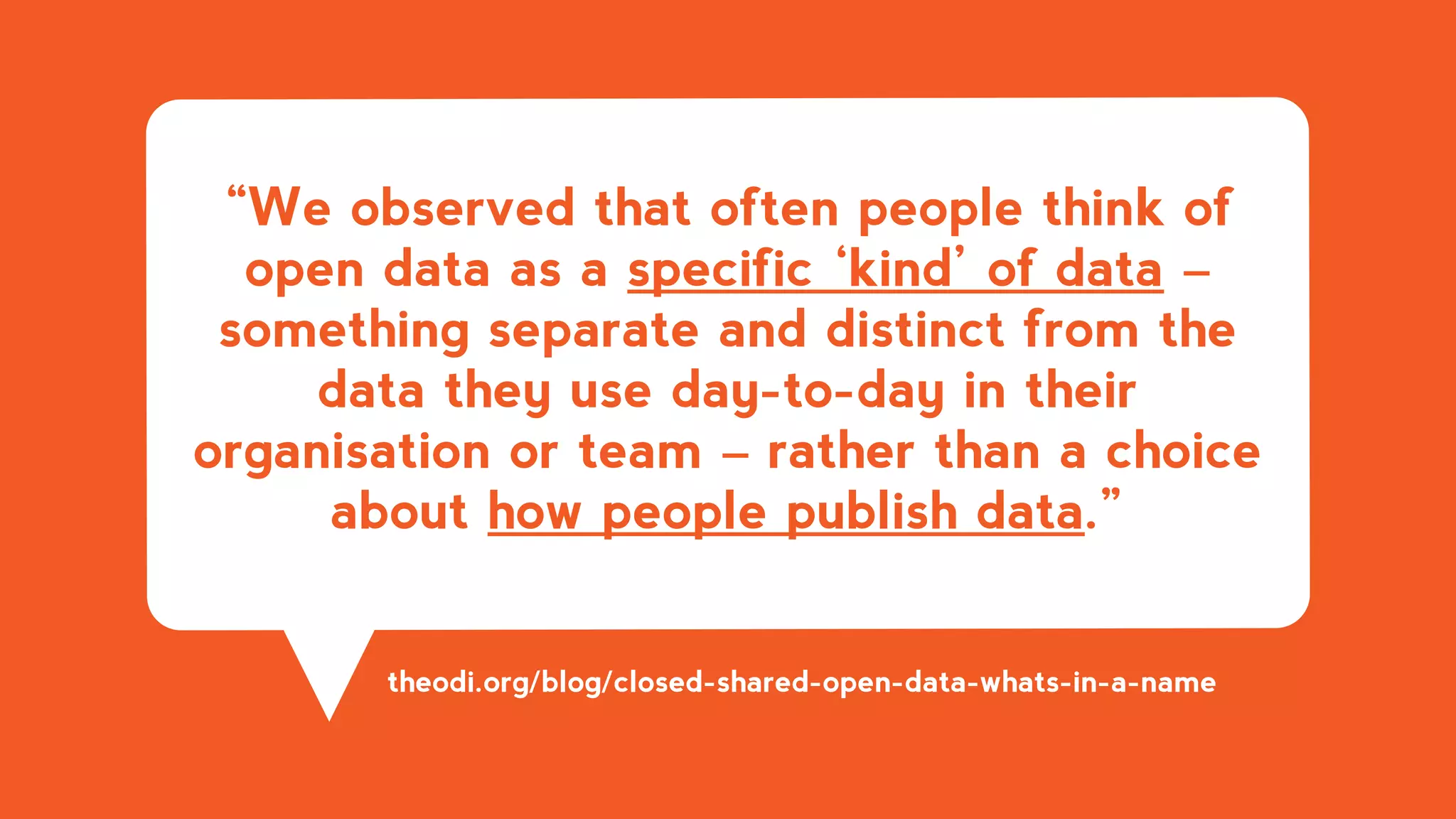 “We observed that often people think of
open data as a specific ‘kind’ of data –
something separate and distinct from the
data they use day-to-day in their
organisation or team – rather than a choice
about how people publish data.”
theodi.org/blog/closed-shared-open-data-whats-in-a-name
 