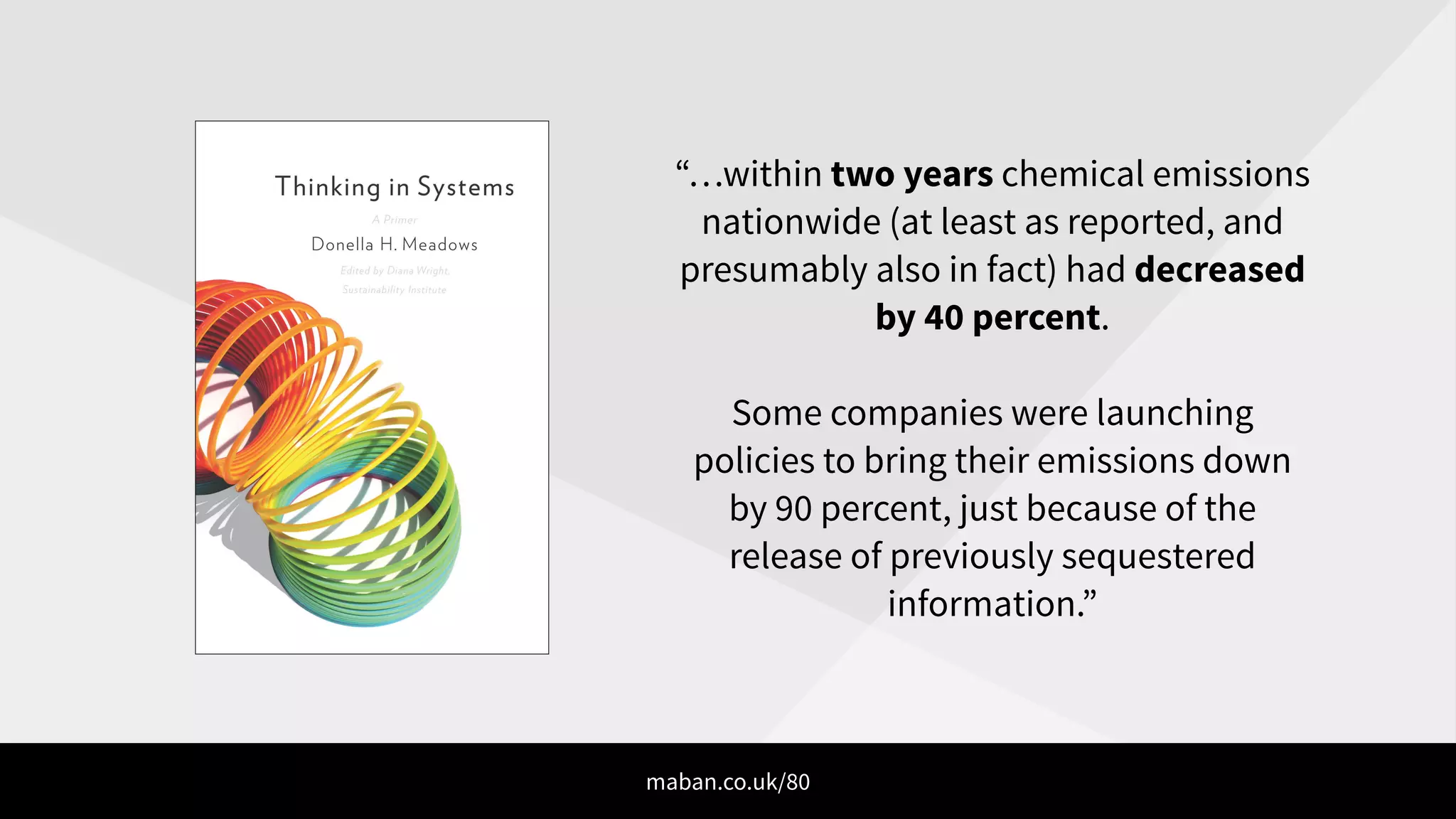 “…within two years chemical emissions
nationwide (at least as reported, and
presumably also in fact) had decreased
by 40 percent.
!
Some companies were launching
policies to bring their emissions down
by 90 percent, just because of the
release of previously sequestered
information.”
maban.co.uk/80
 