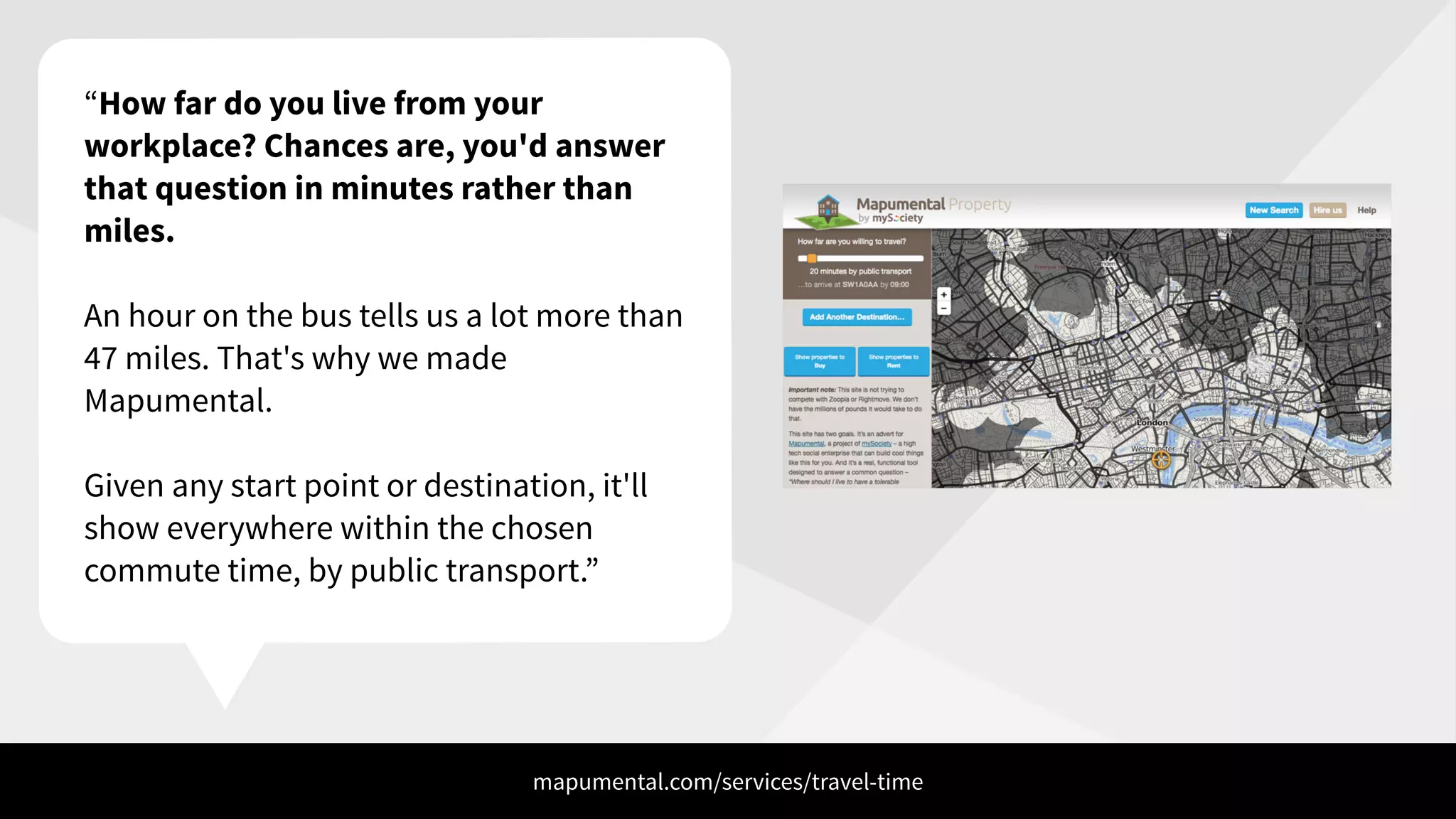 “How far do you live from your
workplace? Chances are, you'd answer
that question in minutes rather than
miles.
!
An hour on the bus tells us a lot more than
47 miles. That's why we made
Mapumental.
!
Given any start point or destination, it'll
show everywhere within the chosen
commute time, by public transport.”
mapumental.com/services/travel-time
 