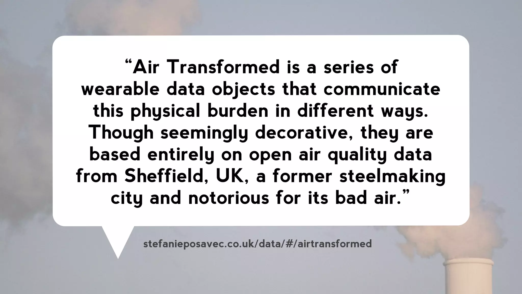 “Air Transformed is a series of
wearable data objects that communicate
this physical burden in different ways.
Though seemingly decorative, they are
based entirely on open air quality data
from Sheffield, UK, a former steelmaking
city and notorious for its bad air.”
stefanieposavec.co.uk/data/#/airtransformed
 