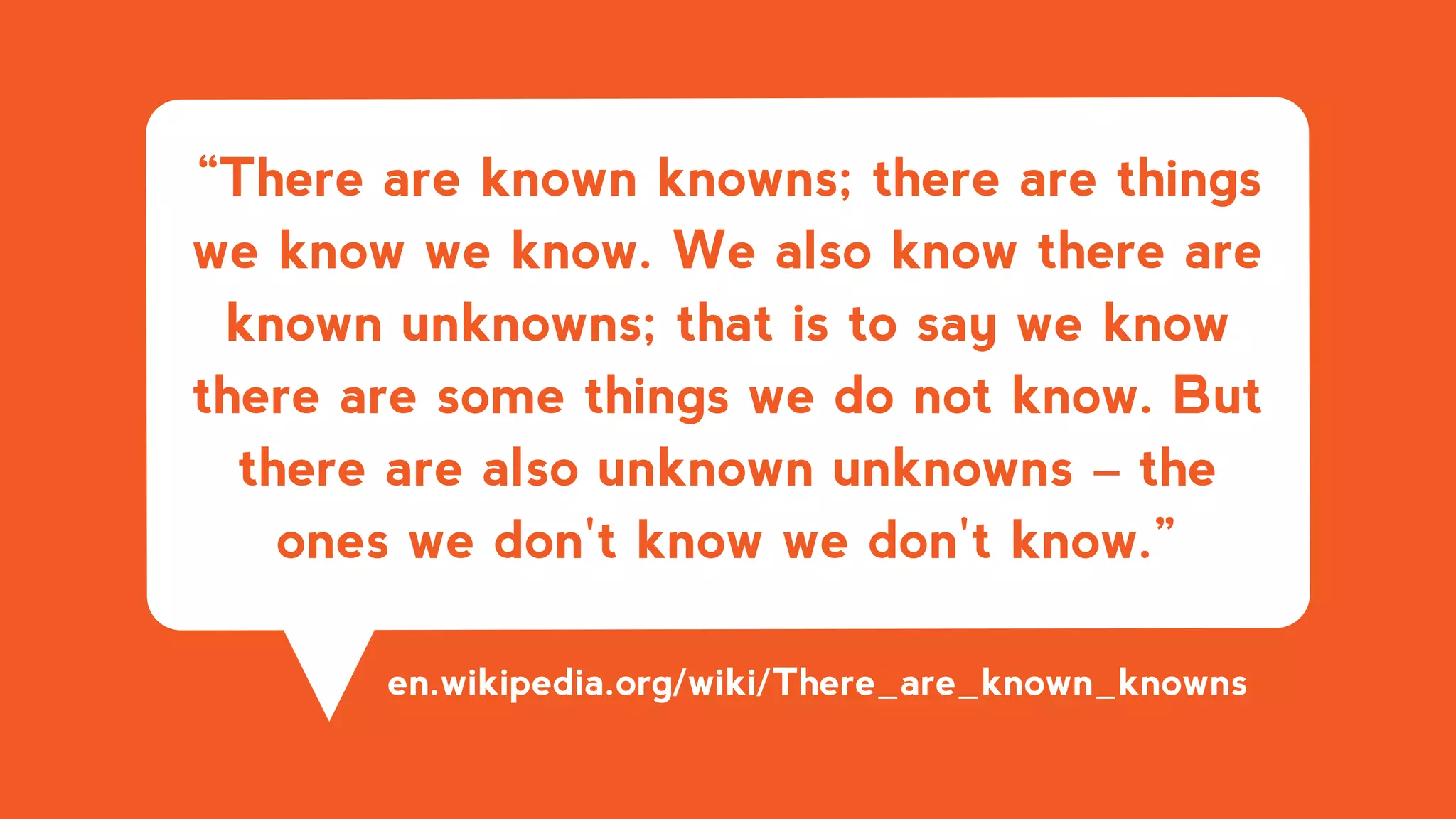 “There are known knowns; there are things
we know we know. We also know there are
known unknowns; that is to say we know
there are some things we do not know. But
there are also unknown unknowns – the
ones we don't know we don't know.”
en.wikipedia.org/wiki/There_are_known_knowns
 
