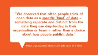 “We observed that often people think of
open data as a specific ‘kind’ of data –
something separate and distinct from the
data they use day-to-day in their
organisation or team – rather than a choice
about how people publish data.”
theodi.org/blog/closed-shared-open-data-whats-in-a-name
 