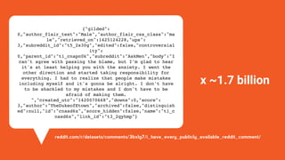 {"gilded":
0,"author_flair_text":"Male","author_flair_css_class":"ma
le","retrieved_on":1425124228,"ups":
3,"subreddit_id":"t5_2s30g","edited":false,"controversial
ity":
0,"parent_id":"t1_cnapn0k","subreddit":"AskMen","body":"I
can't agree with passing the blame, but I'm glad to hear
it's at least helping you with the anxiety. I went the
other direction and started taking responsibility for
everything. I had to realize that people make mistakes
including myself and it's gonna be alright. I don't have
to be shackled to my mistakes and I don't have to be
afraid of making them.
","created_utc":"1420070668","downs":0,"score":
3,"author":"TheDukeofEtown","archived":false,"distinguish
ed":null,"id":"cnasd6x","score_hidden":false,"name":"t1_c
nasd6x","link_id":"t3_2qyhmp"}
x ~1.7 billion
reddit.com/r/datasets/comments/3bxlg7/i_have_every_publicly_available_reddit_comment/
 
