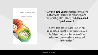 “…within two years chemical emissions
nationwide (at least as reported, and
presumably also in fact) had decreased
by 40 percent.
!
Some companies were launching
policies to bring their emissions down
by 90 percent, just because of the
release of previously sequestered
information.”
maban.co.uk/80
 