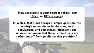 “How accessible is your nearest school, post
office, or GP’s surgery?
!
In Wales, that’s not always a simple question: the
country’s mountainous landscapes, rural
populations, and sometimes infrequent bus
services can mean that those without cars are
rather cut off from public service provision.”
mapumental.com/services/accessibility
 