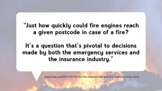 “Just how quickly could fire engines reach
a given postcode in case of a fire?
!
It’s a question that’s pivotal to decisions
made by both the emergency services and
the insurance industry.”
mysociety.org/2013/04/22/fire-fire-mapumental-and-fire-engine-journey-times
 