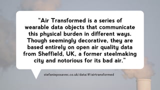 “Air Transformed is a series of
wearable data objects that communicate
this physical burden in different ways.
Though seemingly decorative, they are
based entirely on open air quality data
from Sheffield, UK, a former steelmaking
city and notorious for its bad air.”
stefanieposavec.co.uk/data/#/airtransformed
 