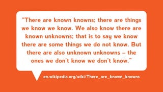 “There are known knowns; there are things
we know we know. We also know there are
known unknowns; that is to say we know
there are some things we do not know. But
there are also unknown unknowns – the
ones we don't know we don't know.”
en.wikipedia.org/wiki/There_are_known_knowns
 