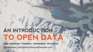 AN INTRODUCTION
TO OPEN DATA
Sally Jenkinson - Fronteers - Amsterdam - 09.10.2015
@sjenkinson | sally@recordssoundthesame.com
 