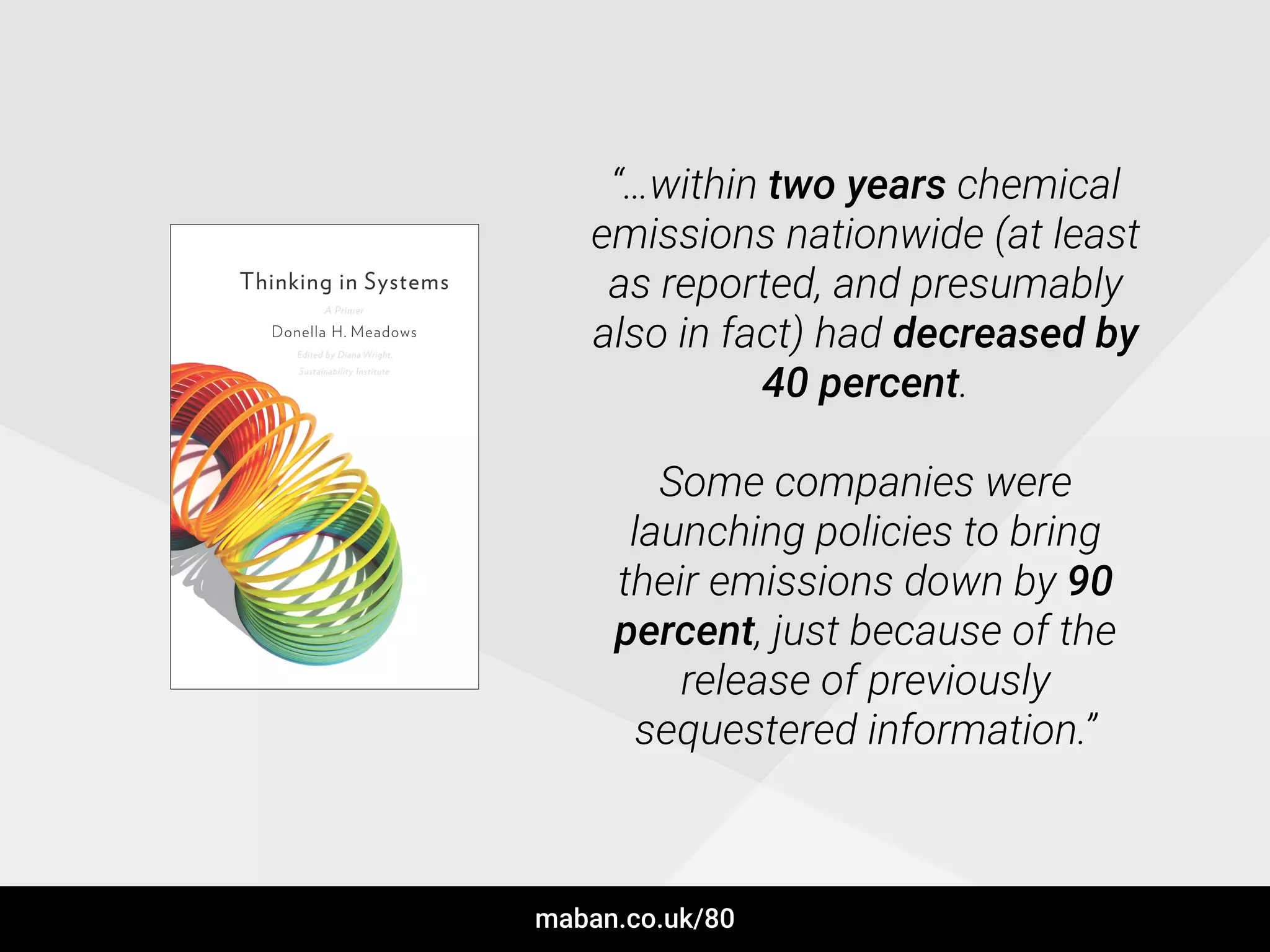 “…within two years chemical
emissions nationwide (at least
as reported, and presumably
also in fact) had decreased by
40 percent.
!
Some companies were
launching policies to bring
their emissions down by 90
percent, just because of the
release of previously
sequestered information.”
maban.co.uk/80
 