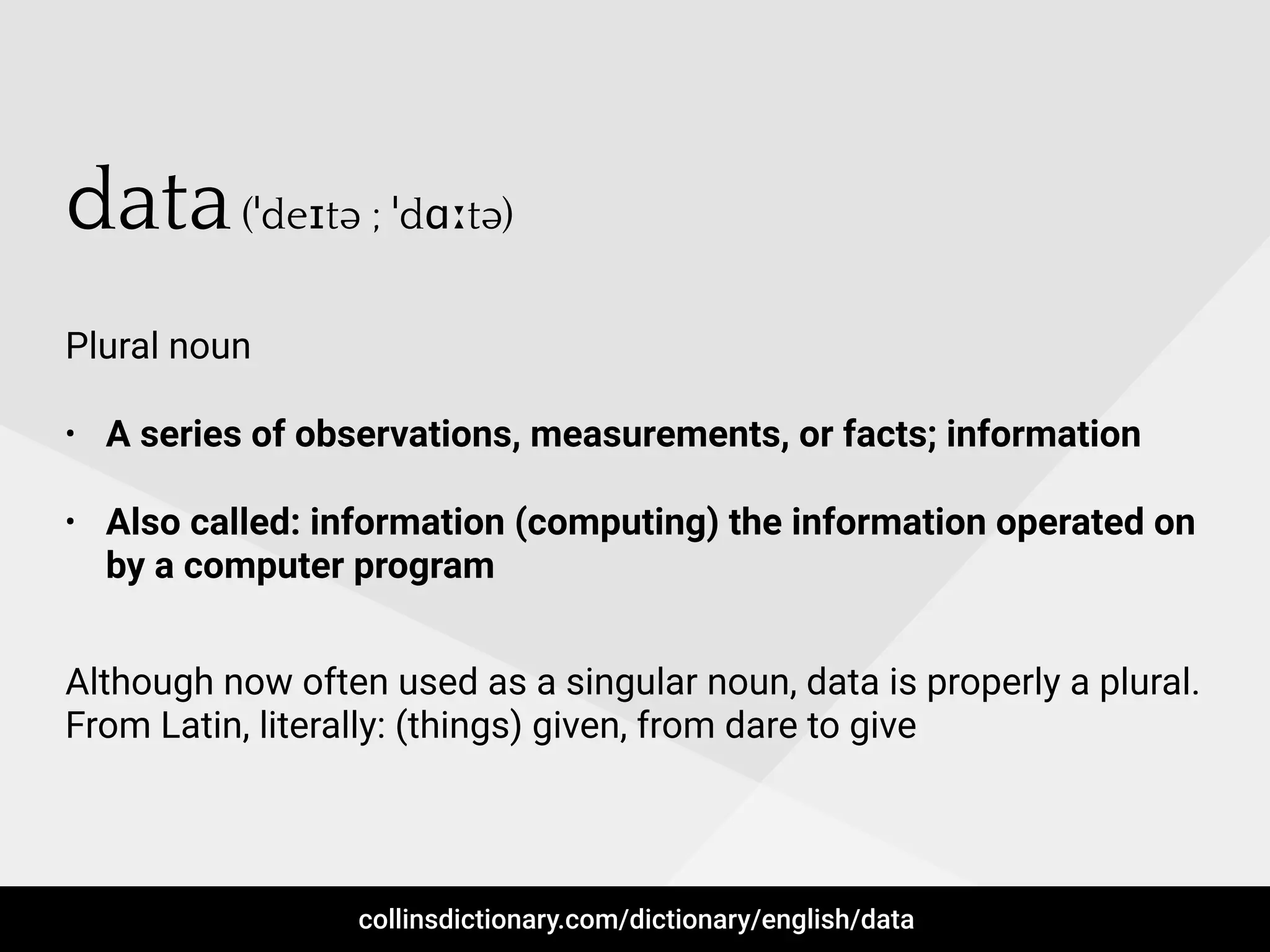 data(ˈdeɪtə ; ˈdɑːtə)
Plural noun
• A series of observations, measurements, or facts; information
• Also called: information (computing) the information operated on
by a computer program
Although now often used as a singular noun, data is properly a plural.
From Latin, literally: (things) given, from dare to give
collinsdictionary.com/dictionary/english/data
 