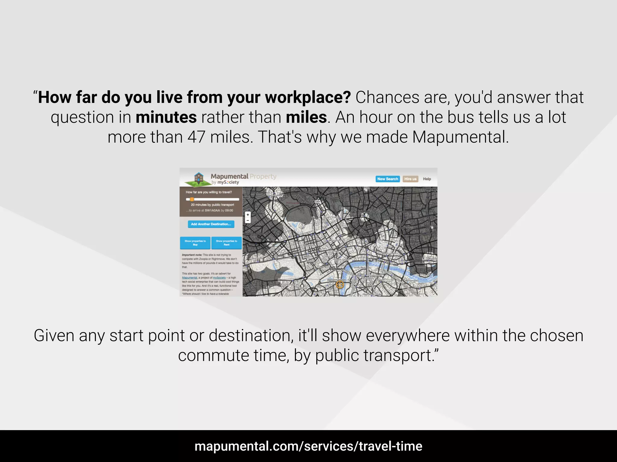 !
“How far do you live from your workplace? Chances are, you'd answer that
question in minutes rather than miles. An hour on the bus tells us a lot
more than 47 miles. That's why we made Mapumental.
!
!
!
!
!
!
!
!
!
Given any start point or destination, it'll show everywhere within the chosen
commute time, by public transport.”
mapumental.com/services/travel-time
 
