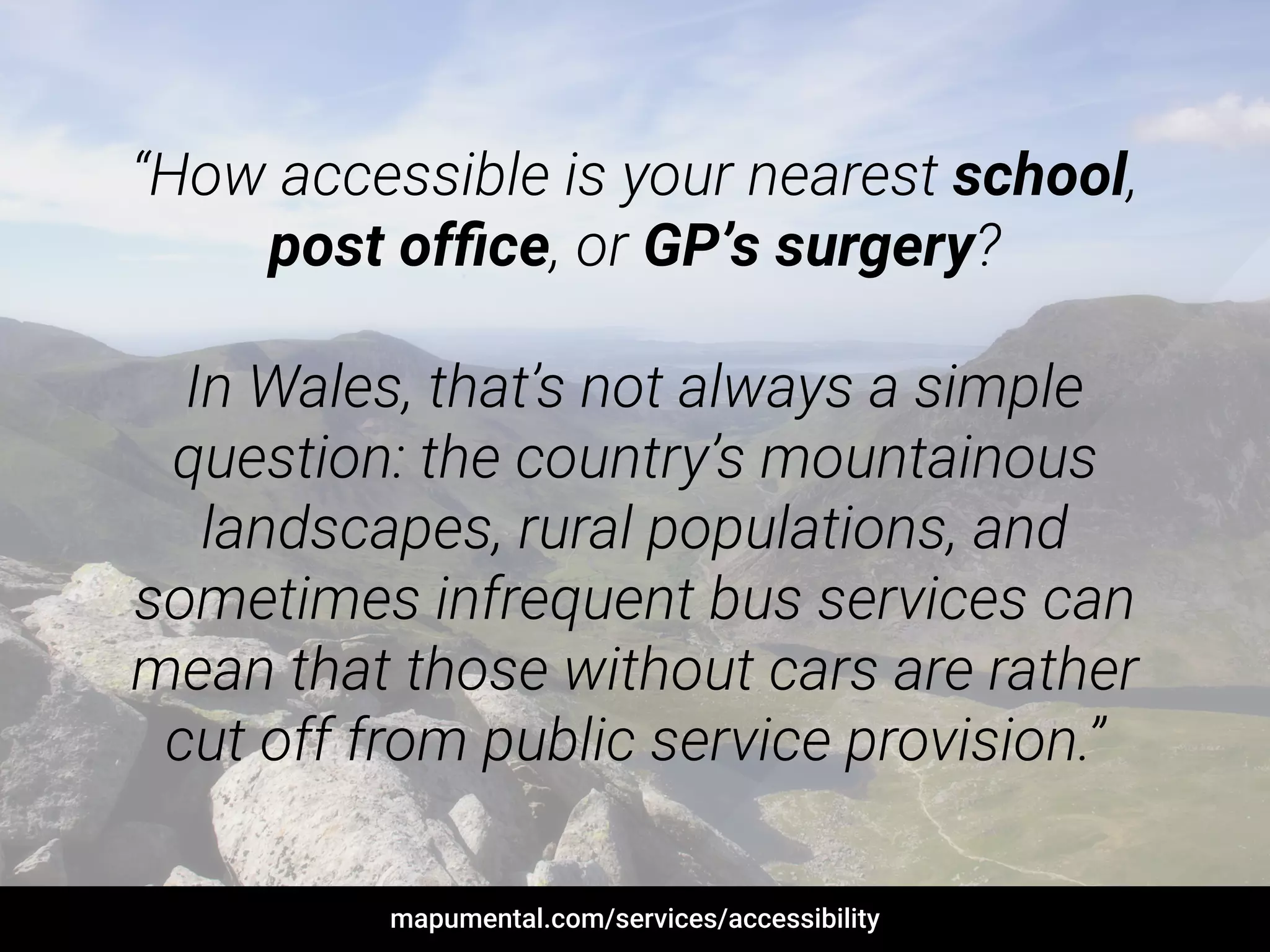 “How accessible is your nearest school,
post ofﬁce, or GP’s surgery?
!
In Wales, that’s not always a simple
question: the country’s mountainous
landscapes, rural populations, and
sometimes infrequent bus services can
mean that those without cars are rather
cut off from public service provision.”
mapumental.com/services/accessibility
 