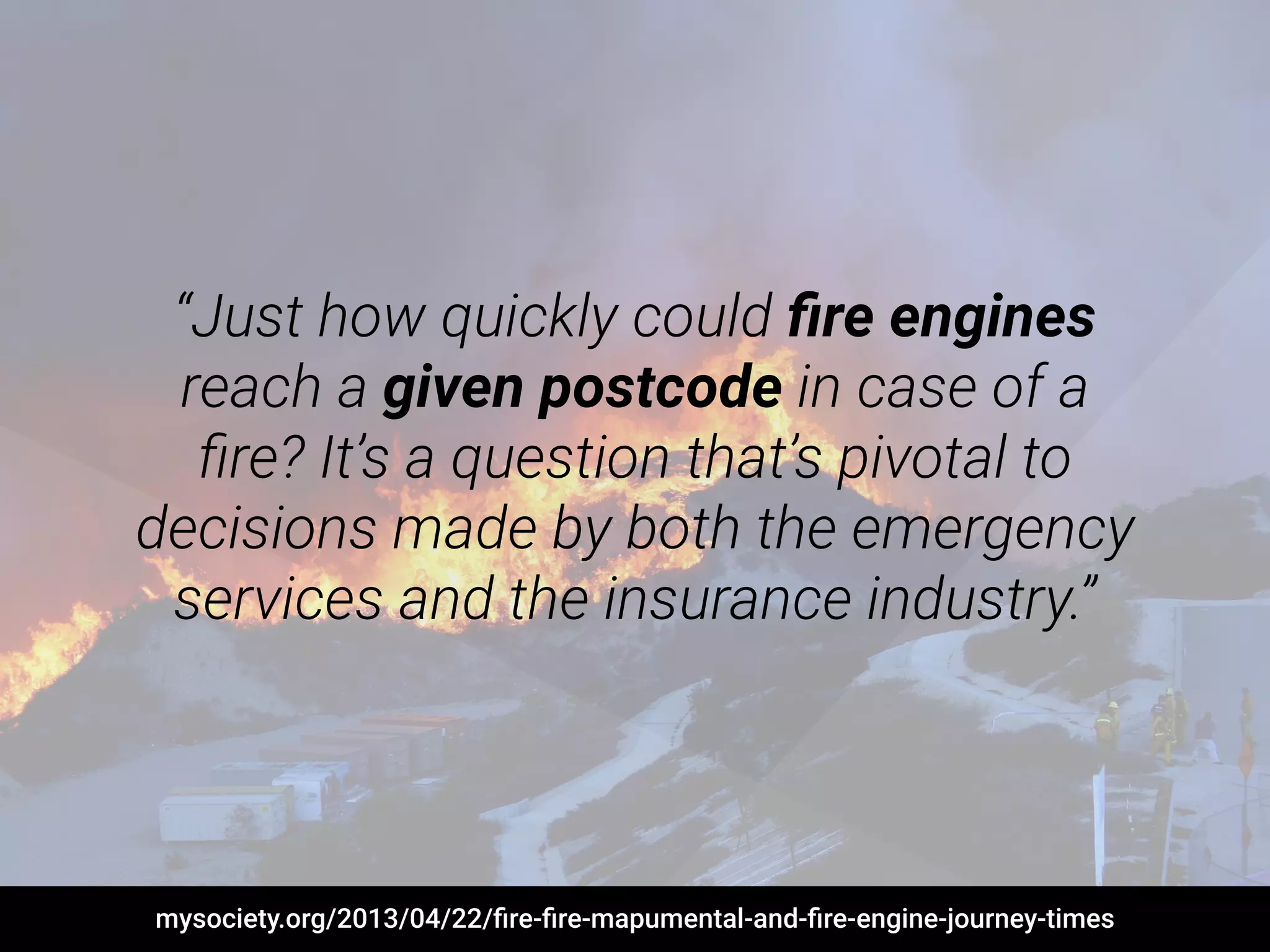 “Just how quickly could ﬁre engines
reach a given postcode in case of a
ﬁre? It’s a question that’s pivotal to
decisions made by both the emergency
services and the insurance industry.”
mysociety.org/2013/04/22/ﬁre-ﬁre-mapumental-and-ﬁre-engine-journey-times
 