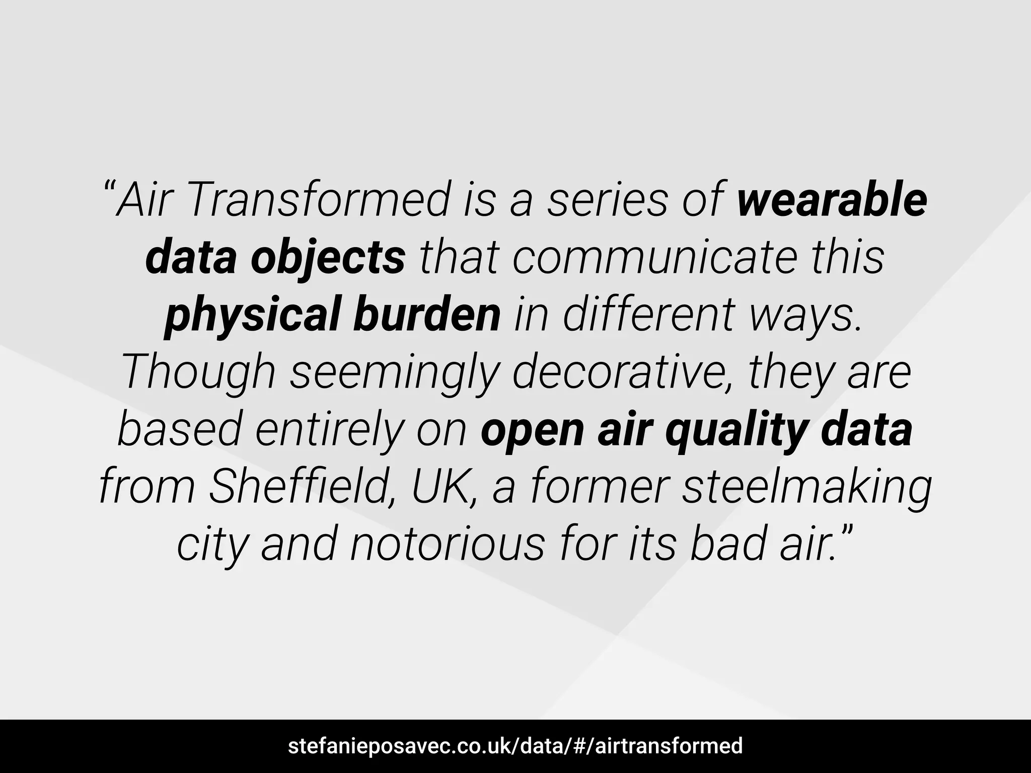 “Air Transformed is a series of wearable
data objects that communicate this
physical burden in different ways.
Though seemingly decorative, they are
based entirely on open air quality data
from Shefﬁeld, UK, a former steelmaking
city and notorious for its bad air.”
stefanieposavec.co.uk/data/#/airtransformed
 