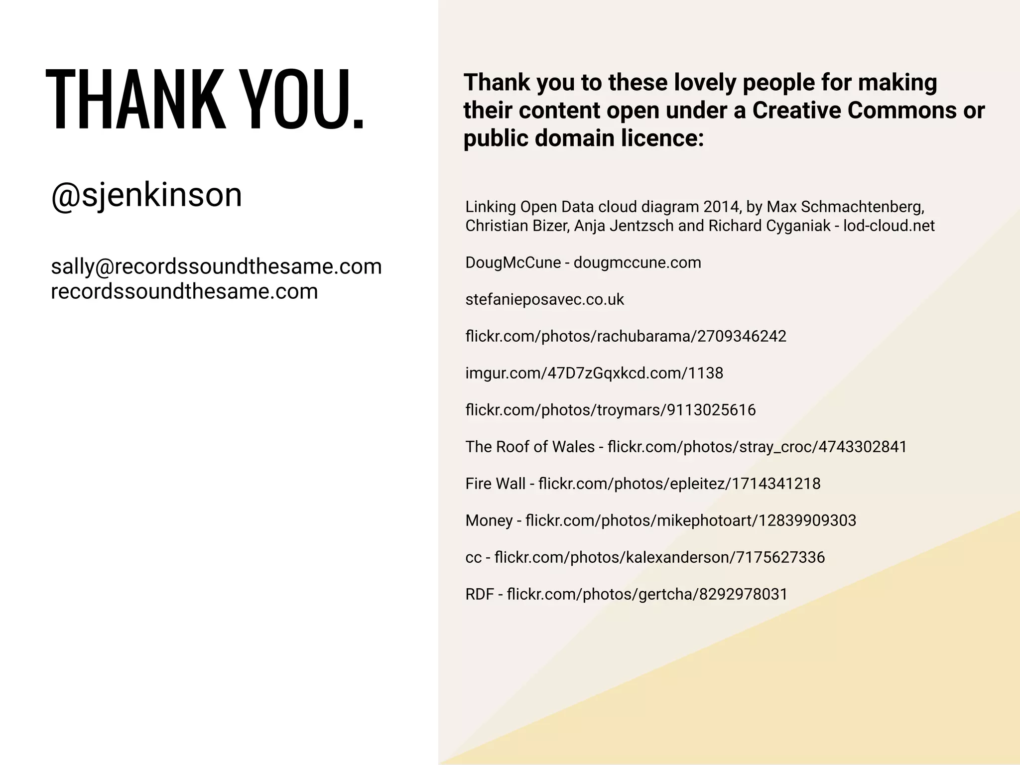 @sjenkinson
!
sally@recordssoundthesame.com
recordssoundthesame.com
THANK YOU.
Thank you to these lovely people for making
their content open under a Creative Commons or
public domain licence:
Linking Open Data cloud diagram 2014, by Max Schmachtenberg,
Christian Bizer, Anja Jentzsch and Richard Cyganiak - lod-cloud.net
DougMcCune - dougmccune.com
stefanieposavec.co.uk
ﬂickr.com/photos/rachubarama/2709346242
imgur.com/47D7zGqxkcd.com/1138
ﬂickr.com/photos/troymars/9113025616
The Roof of Wales - ﬂickr.com/photos/stray_croc/4743302841
Fire Wall - ﬂickr.com/photos/epleitez/1714341218
Money - ﬂickr.com/photos/mikephotoart/12839909303
cc - ﬂickr.com/photos/kalexanderson/7175627336
RDF - ﬂickr.com/photos/gertcha/8292978031
 