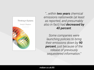 “…within two years chemical
emissions nationwide (at least
as reported, and presumably
also in fact) had decreased by
40 percent.
!
Some companies were
launching policies to bring
their emissions down by 90
percent, just because of the
release of previously
sequestered information.”
maban.co.uk/80
 
