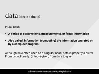 data(ˈdeɪtə ; ˈdɑːtə)
Plural noun
• A series of observations, measurements, or facts; information
• Also called: information (computing) the information operated on
by a computer program
Although now often used as a singular noun, data is properly a plural.
From Latin, literally: (things) given, from dare to give
collinsdictionary.com/dictionary/english/data
 