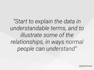 “Start to explain the data in
understandable terms, and to
illustrate some of the
relationships, in ways normal
people can understand”
@sjenkinson
 