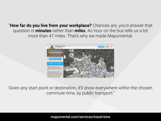 !
“How far do you live from your workplace? Chances are, you'd answer that
question in minutes rather than miles. An hour on the bus tells us a lot
more than 47 miles. That's why we made Mapumental.
!
!
!
!
!
!
!
!
!
Given any start point or destination, it'll show everywhere within the chosen
commute time, by public transport.”
mapumental.com/services/travel-time
 
