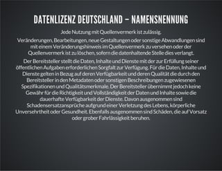 DATENLIZENZ DEUTSCHLAND – NAMENSNENNUNG
Jede Nutzung mit Quellenvermerk ist zulässig.
Veränderungen, Bearbeitungen, neue Gestaltungen oder sonstige Abwandlungen sind
mit einem Veränderungshinweis im Quellenvermerk zu versehen oder der
Quellenvermerk ist zu löschen, sofern die datenhaltende Stelle dies verlangt.
Der Bereitsteller stellt die Daten, Inhalte und Dienste mit der zur Erfüllung seiner
öffentlichen Aufgaben erforderlichen Sorgfalt zur Verfügung. Für die Daten, Inhalte und
Dienste gelten in Bezug auf deren Verfügbarkeit und deren Qualität die durch den
Bereitsteller in den Metadaten oder sonstigen Beschreibungen zugewiesenen
Spezifikationen und Qualitätsmerkmale. Der Bereitsteller übernimmt jedoch keine
Gewähr für die Richtigkeit und Vollständigkeit der Daten und Inhalte sowie die
dauerhafte Verfügbarkeit der Dienste. Davon ausgenommen sind
Schadensersatzansprüche aufgrund einer Verletzung des Lebens, körperliche
Unversehrtheit oder Gesundheit. Ebenfalls ausgenommen sind Schäden, die auf Vorsatz
oder grober Fahrlässigkeit beruhen.

 