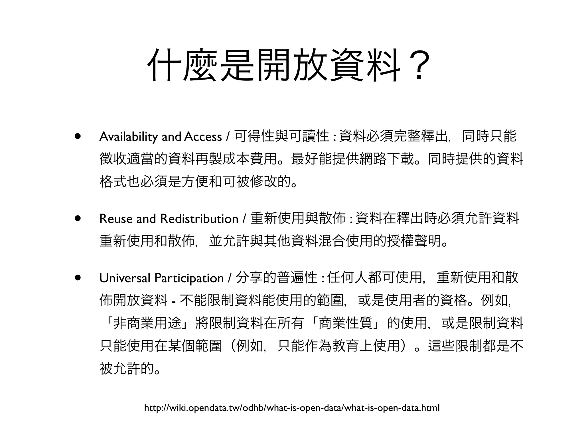 什麼是開放資料？
•   Availability and Access / 可得性與可讀性 : 資料必須完整釋出，同時只能
    徵收適當的資料再製成本費用。最好能提供網路下載。同時提供的資料
    格式也必須是方便和可被修改的。

•   Reuse and Redistribution / 重新使用與散                    : 資料在釋出時必須允許資料
    重新使用和散           ，並允許與其他資料混合使用的授權聲明。

•   Universal Participation / 分享的普遍性 : 任何人都可使用，重新使用和散
     開放資料 - 不能限制資料能使用的範圍，或是使用者的資格。例如，
    「非商業用途」將限制資料在所有「商業性質」的使用，或是限制資料
    只能使用在某個範圍（例如，只能作為教育上使用）。                                                      些限制都是不
    被允許的。

          http://wiki.opendata.tw/odhb/what-is-open-data/what-is-open-data.html
 